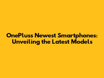 OnePlus's Newest Smartphones: Unveiling the Latest Models