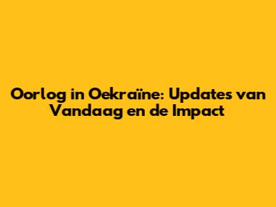 Oorlog in Oekraïne: Updates van Vandaag en de Impact