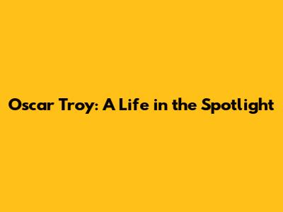 Oscar Troy: A Life in the Spotlight