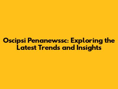 Oscipsi Penanewssc: Exploring the Latest Trends and Insights