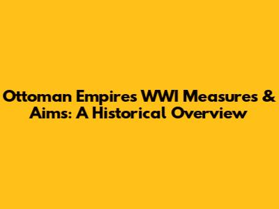 Ottoman Empire's WWI Measures & Aims: A Historical Overview