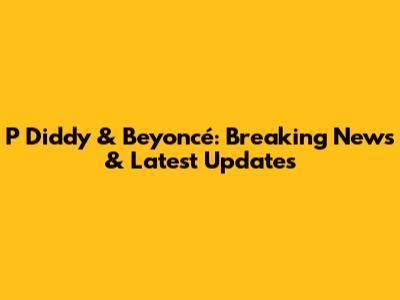 P Diddy & Beyoncé: Breaking News & Latest Updates