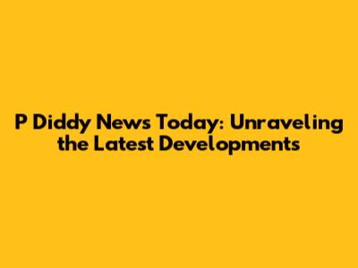 P Diddy News Today: Unraveling the Latest Developments