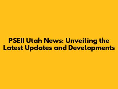 PSEII Utah News: Unveiling the Latest Updates and Developments