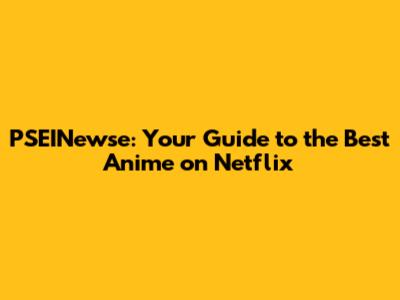 PSEINewse: Your Guide to the Best Anime on Netflix