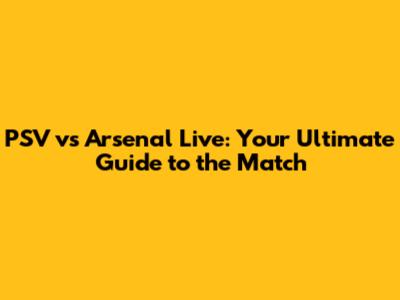 PSV vs Arsenal Live: Your Ultimate Guide to the Match