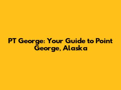 PT George: Your Guide to Point George, Alaska