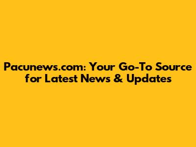 Pacunews.com: Your Go-To Source for Latest News & Updates