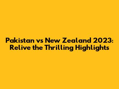 Pakistan vs New Zealand 2023: Relive the Thrilling Highlights