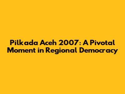 Pilkada Aceh 2007: A Pivotal Moment in Regional Democracy
