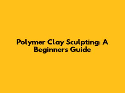 Polymer Clay Sculpting: A Beginner's Guide