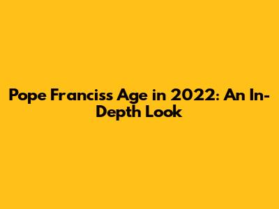 Pope Francis's Age in 2022: An In-Depth Look