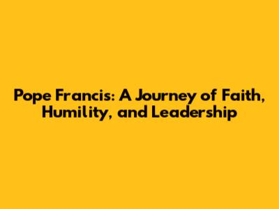Pope Francis: A Journey of Faith, Humility, and Leadership