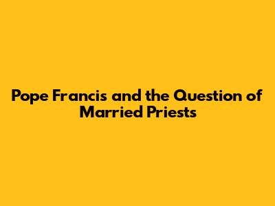 Pope Francis and the Question of Married Priests