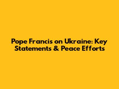 Pope Francis on Ukraine: Key Statements & Peace Efforts
