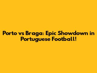 Porto vs Braga: Epic Showdown in Portuguese Football!