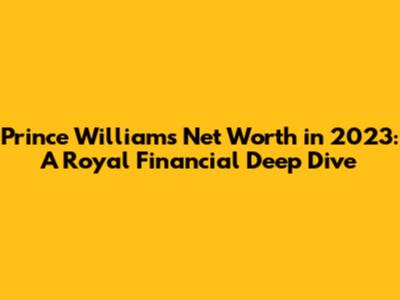 Prince William's Net Worth in 2023: A Royal Financial Deep Dive