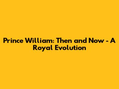 Prince William: Then and Now - A Royal Evolution