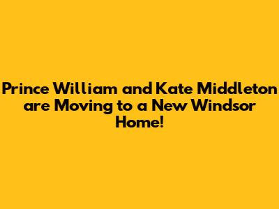 Prince William and Kate Middleton are Moving to a New Windsor Home!