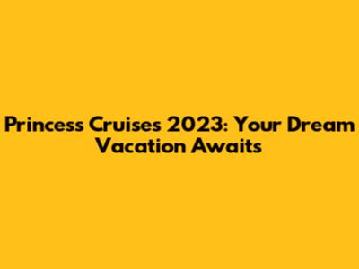 Princess Cruises 2023: Your Dream Vacation Awaits