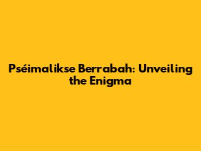 Pséimalikse Berrabah: Unveiling the Enigma