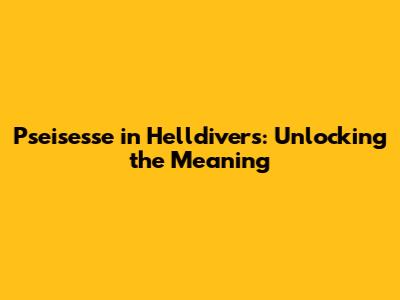 Pseisesse in Helldivers: Unlocking the Meaning