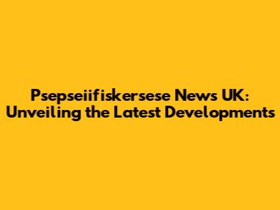 Psepseiifiskersese News UK: Unveiling the Latest Developments