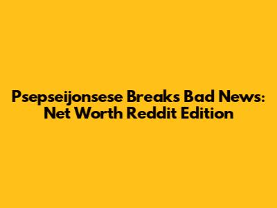 Psepseijonsese Breaks Bad News: Net Worth Reddit Edition