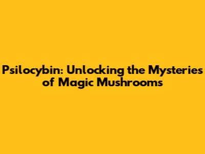 Psilocybin: Unlocking the Mysteries of Magic Mushrooms