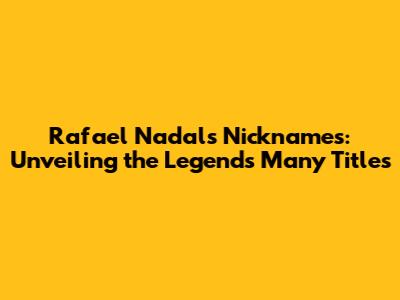 Rafael Nadal's Nicknames: Unveiling the Legend's Many Titles