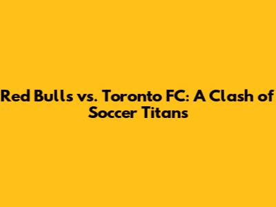 Red Bulls vs. Toronto FC: A Clash of Soccer Titans