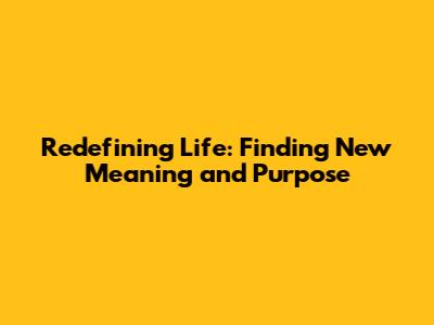 Redefining Life: Finding New Meaning and Purpose