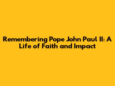 Remembering Pope John Paul II: A Life of Faith and Impact