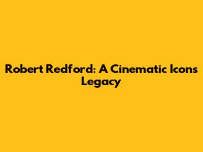 Robert Redford: A Cinematic Icon's Legacy