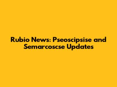 Rubio News: Pseoscipsise and Semarcoscse Updates