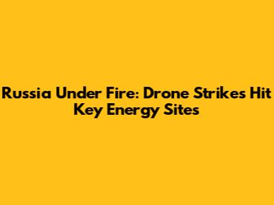 Russia Under Fire: Drone Strikes Hit Key Energy Sites