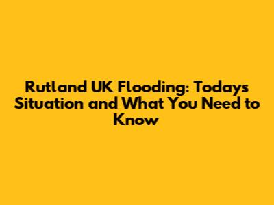 Rutland UK Flooding: Today's Situation and What You Need to Know