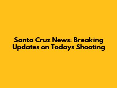 Santa Cruz News: Breaking Updates on Today's Shooting
