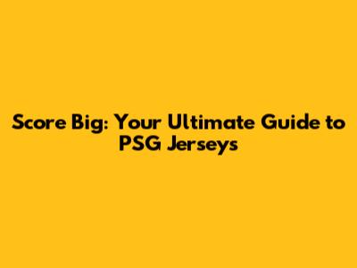 Score Big: Your Ultimate Guide to PSG Jerseys