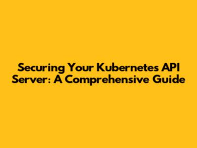 Securing Your Kubernetes API Server: A Comprehensive Guide