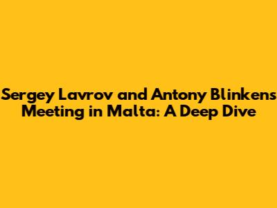 Sergey Lavrov and Antony Blinken's Meeting in Malta: A Deep Dive