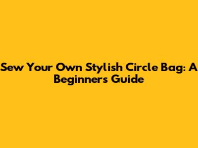Sew Your Own Stylish Circle Bag: A Beginner's Guide