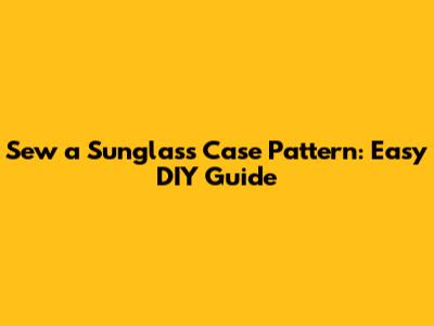 Sew a Sunglass Case Pattern: Easy DIY Guide