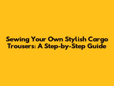 Sewing Your Own Stylish Cargo Trousers: A Step-by-Step Guide