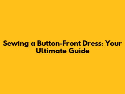 Sewing a Button-Front Dress: Your Ultimate Guide