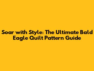 Soar with Style: The Ultimate Bald Eagle Quilt Pattern Guide