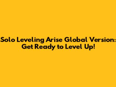 Solo Leveling Arise Global Version: Get Ready to Level Up!