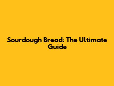 Sourdough Bread: The Ultimate Guide