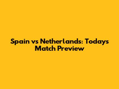 Spain vs Netherlands: Today's Match Preview