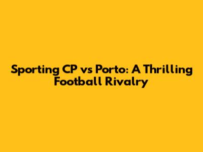Sporting CP vs Porto: A Thrilling Football Rivalry